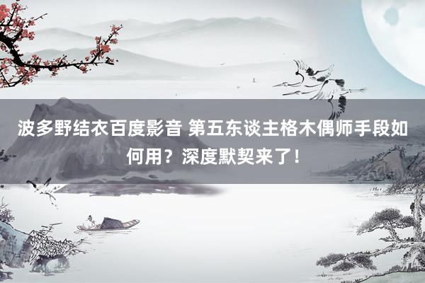 波多野结衣百度影音 第五东谈主格木偶师手段如何用？深度默契来了！