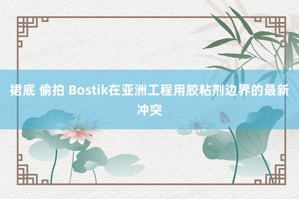 裙底 偷拍 Bostik在亚洲工程用胶粘剂边界的最新冲突