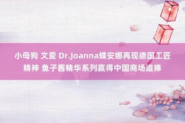 小母狗 文爱 Dr.Joanna蝶安娜再现德国工匠精神 鱼子酱精华系列赢得中国商场追捧