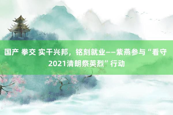 国产 拳交 实干兴邦，铭刻就业——紫燕参与“看守 2021清朗祭英烈”行动