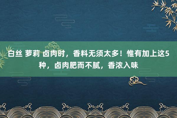 白丝 萝莉 卤肉时，香料无须太多！惟有加上这5种，卤肉肥而不腻，香浓入味