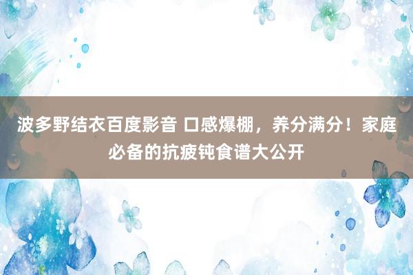 波多野结衣百度影音 口感爆棚，养分满分！家庭必备的抗疲钝食谱大公开