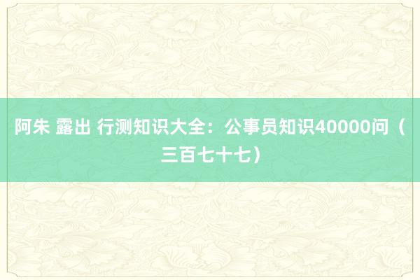 阿朱 露出 行测知识大全：公事员知识40000问（三百七十七）