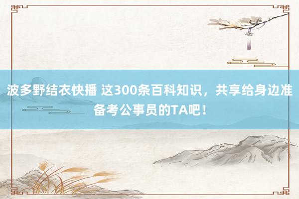 波多野结衣快播 这300条百科知识，共享给身边准备考公事员的TA吧！