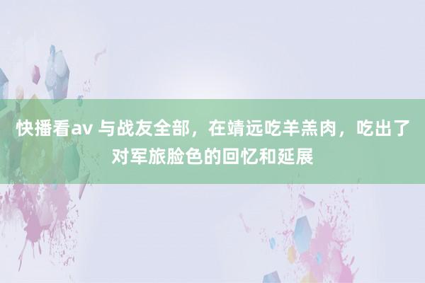 快播看av 与战友全部，在靖远吃羊羔肉，吃出了对军旅脸色的回忆和延展