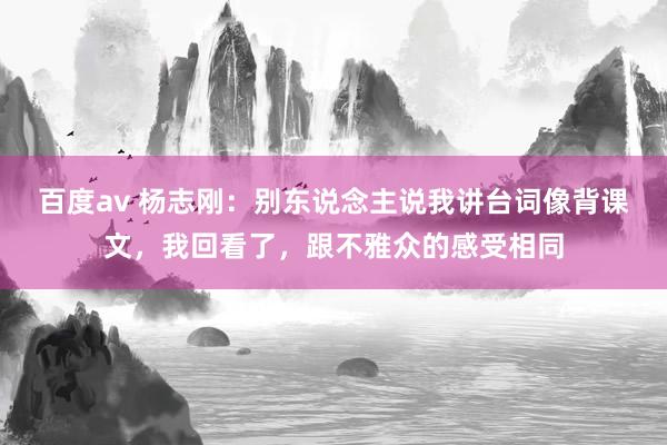 百度av 杨志刚：别东说念主说我讲台词像背课文，我回看了，跟不雅众的感受相同