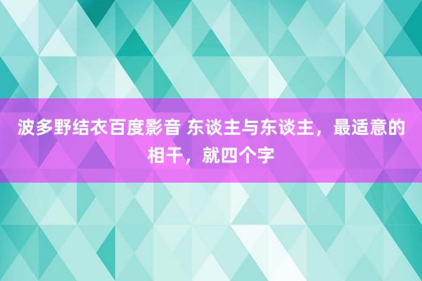 波多野结衣百度影音 东谈主与东谈主，最适意的相干，就四个字