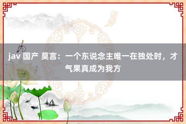 jav 国产 莫言：一个东说念主唯一在独处时，才气果真成为我方