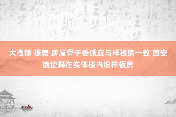 大摆锤 裸舞 房屋骨子委派应与样板房一致 西安饱读舞在实体楼内设样板房