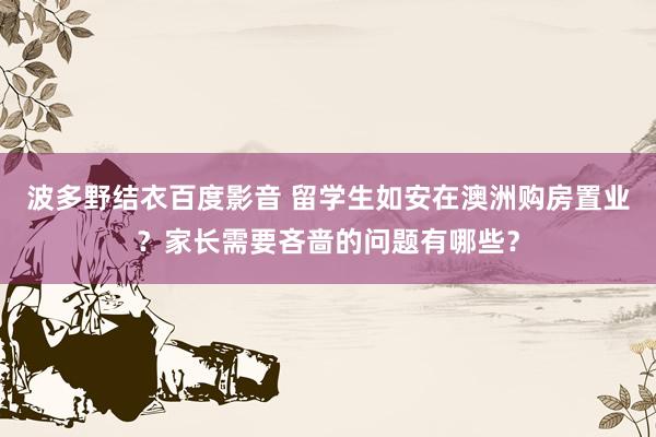 波多野结衣百度影音 留学生如安在澳洲购房置业？家长需要吝啬的问题有哪些？