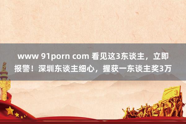 www 91porn com 看见这3东谈主，立即报警！深圳东谈主细心，握获一东谈主奖3万