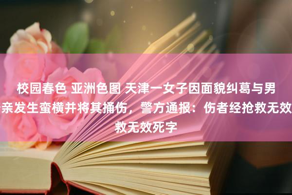 校园春色 亚洲色图 天津一女子因面貌纠葛与男方母亲发生蛮横并将其捅伤，警方通报：伤者经抢救无效死字