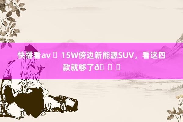 快播看av ✅15W傍边新能源SUV，看这四款就够了🚘