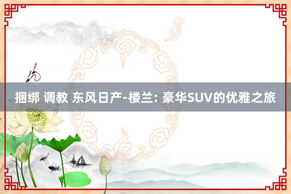 捆绑 调教 东风日产-楼兰: 豪华SUV的优雅之旅