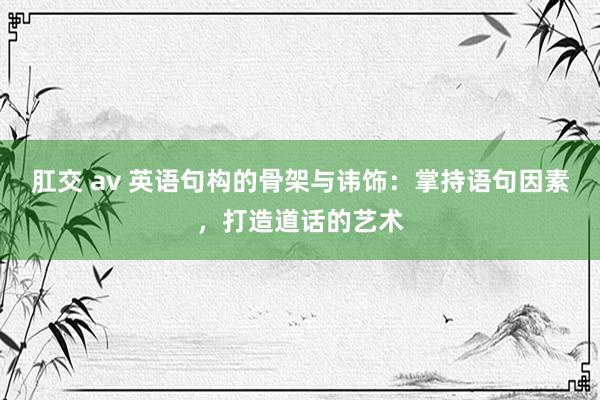 肛交 av 英语句构的骨架与讳饰：掌持语句因素，打造道话的艺术