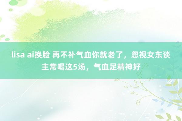 lisa ai换脸 再不补气血你就老了，忽视女东谈主常喝这5汤，气血足精神好