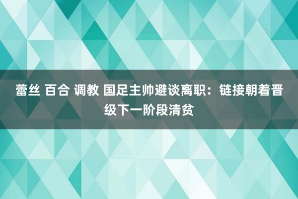 蕾丝 百合 调教 国足主帅避谈离职：链接朝着晋级下一阶段清贫