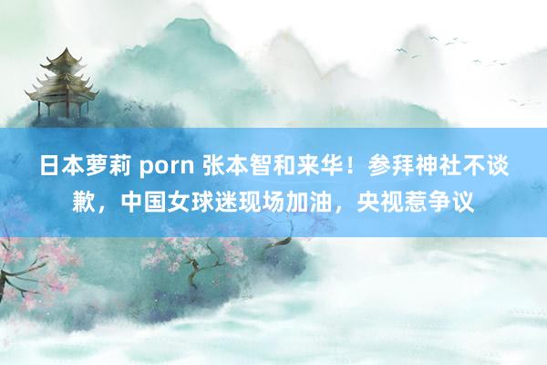 日本萝莉 porn 张本智和来华！参拜神社不谈歉，中国女球迷现场加油，央视惹争议