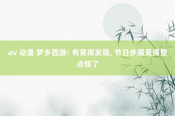 av 动漫 梦乡西游: 有莫得发现， 节日步履莫得整点怪了