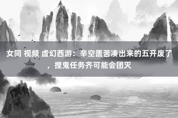 女同 视频 虚幻西游：辛空匮苦凑出来的五开废了，捏鬼任务齐可能会团灭