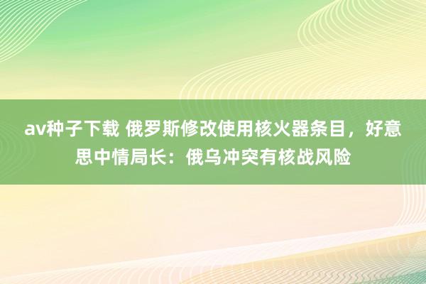 av种子下载 俄罗斯修改使用核火器条目，好意思中情局长：俄乌冲突有核战风险