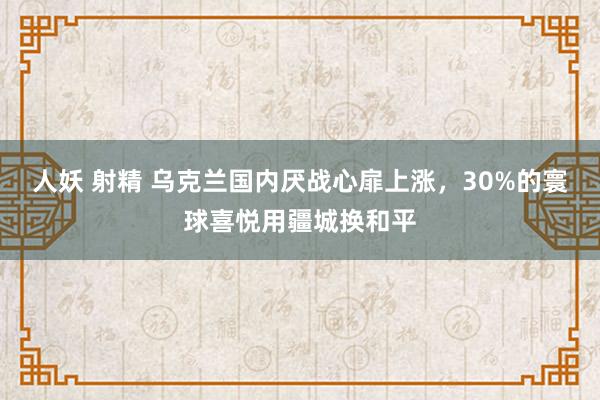 人妖 射精 乌克兰国内厌战心扉上涨，30%的寰球喜悦用疆城换和平