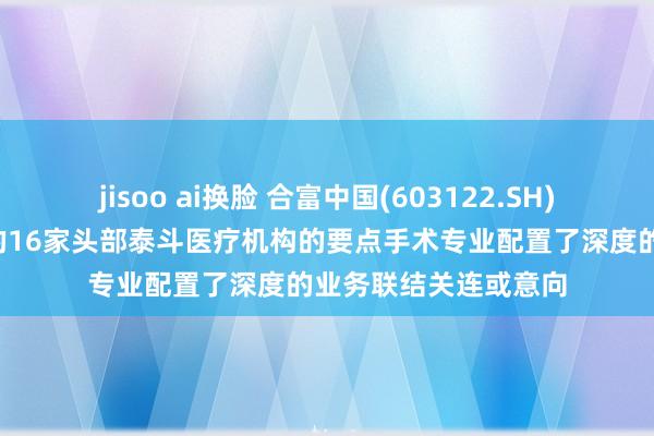 jisoo ai换脸 合富中国(603122.SH)：已成效与8个省份的16家头部泰斗医疗机构的要点手术专业配置了深度的业务联结关连或意向