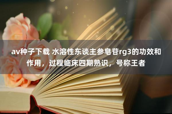 av种子下载 水溶性东谈主参皂苷rg3的功效和作用，过程临床四期熟识，号称王者