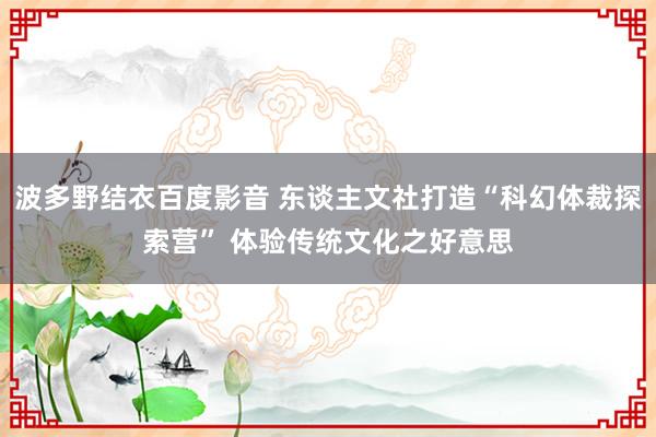 波多野结衣百度影音 东谈主文社打造“科幻体裁探索营” 体验传统文化之好意思