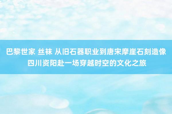 巴黎世家 丝袜 从旧石器职业到唐宋摩崖石刻造像 四川资阳赴一场穿越时空的文化之旅