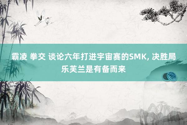 霸凌 拳交 谈论六年打进宇宙赛的SMK， 决胜局乐芙兰是有备而来