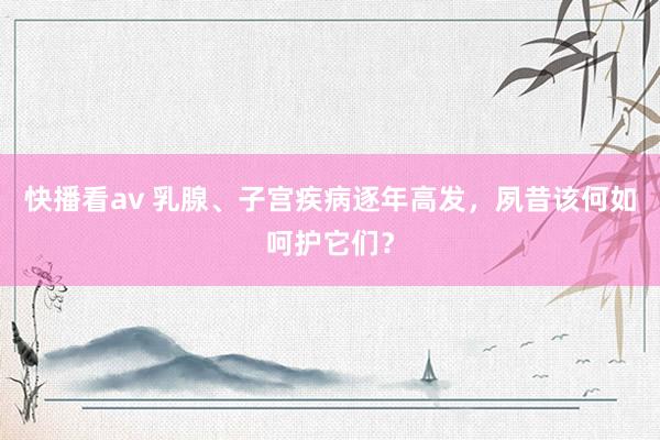 快播看av 乳腺、子宫疾病逐年高发，夙昔该何如呵护它们？