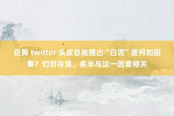 巨臀 twitter 头皮总能捏出“白泥”是何如回事？切勿冷漠，多半与这一因素相关