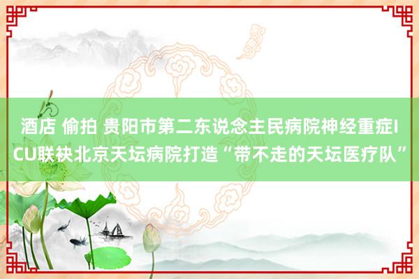 酒店 偷拍 贵阳市第二东说念主民病院神经重症ICU联袂北京天坛病院打造“带不走的天坛医疗队”