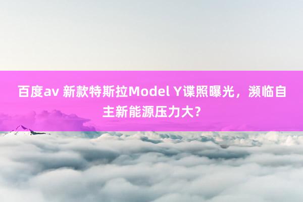 百度av 新款特斯拉Model Y谍照曝光，濒临自主新能源压力大？