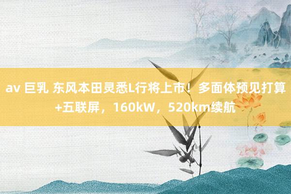 av 巨乳 东风本田灵悉L行将上市！多面体预见打算+五联屏，160kW，520km续航