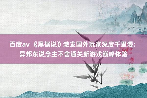 百度av 《黑据说》激发国外玩家深度千里浸: 异邦东说念主不舍通关新游戏巅峰体验