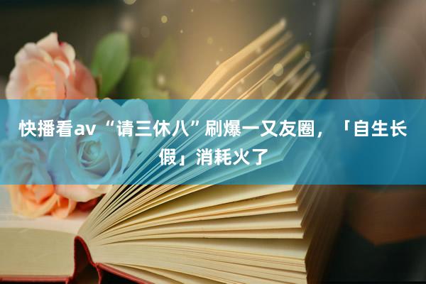 快播看av “请三休八”刷爆一又友圈，「自生长假」消耗火了