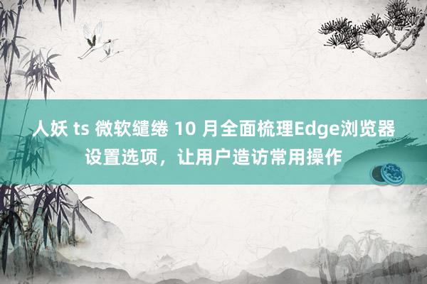 人妖 ts 微软缱绻 10 月全面梳理Edge浏览器设置选项，让用户造访常用操作