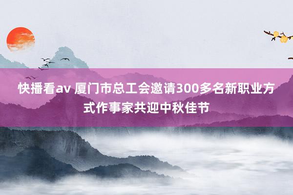 快播看av 厦门市总工会邀请300多名新职业方式作事家共迎中秋佳节