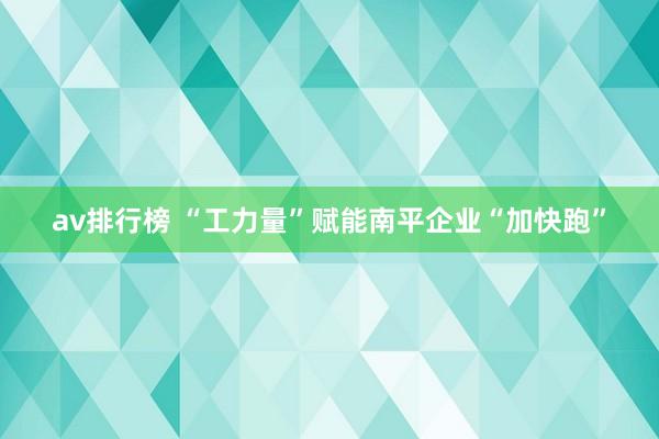 av排行榜 “工力量”赋能南平企业“加快跑”