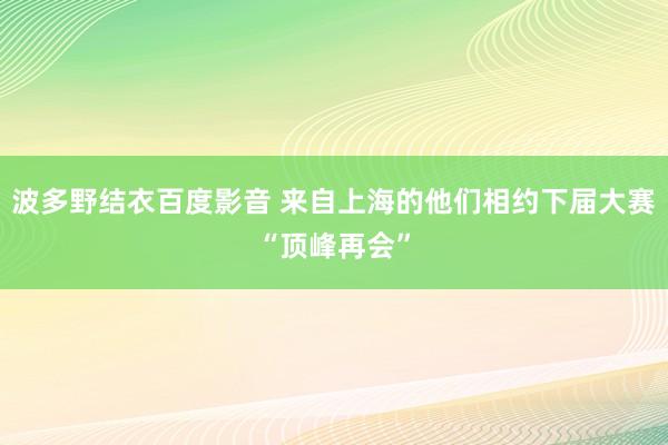 波多野结衣百度影音 来自上海的他们相约下届大赛“顶峰再会”