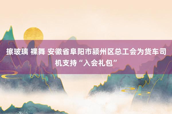 擦玻璃 裸舞 安徽省阜阳市颍州区总工会为货车司机支持“入会礼包”