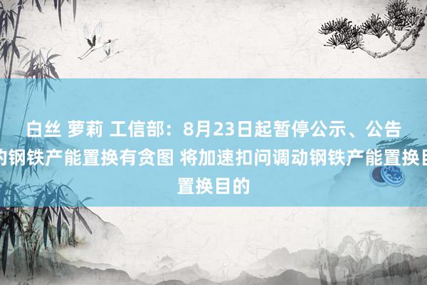 白丝 萝莉 工信部：8月23日起暂停公示、公告新的钢铁产能置换有贪图 将加速扣问调动钢铁产能置换目的