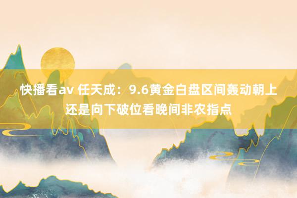 快播看av 任天成：9.6黄金白盘区间轰动朝上还是向下破位看晚间非农指点