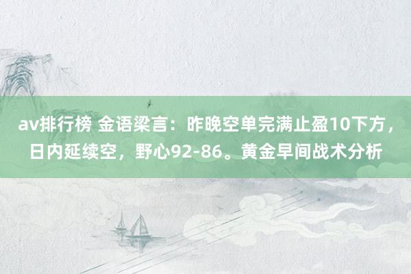 av排行榜 金语梁言：昨晚空单完满止盈10下方，日内延续空，野心92-86。黄金早间战术分析