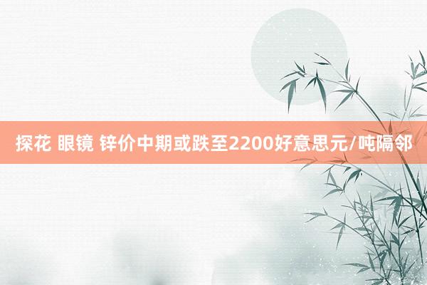 探花 眼镜 锌价中期或跌至2200好意思元/吨隔邻