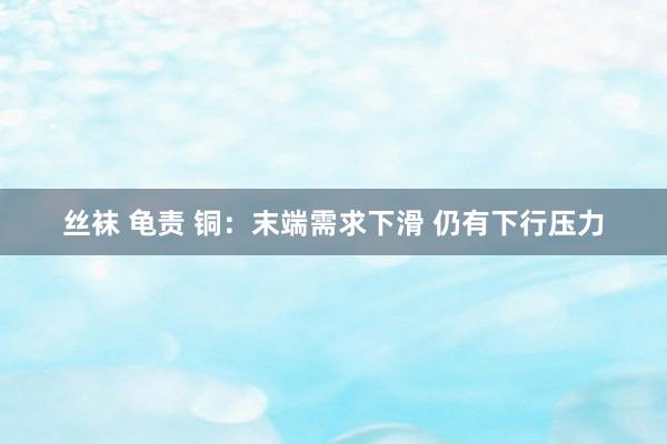 丝袜 龟责 铜：末端需求下滑 仍有下行压力