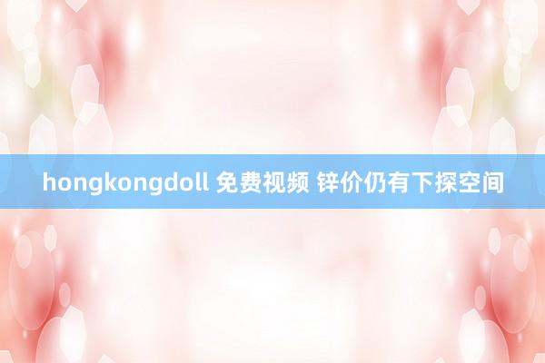 hongkongdoll 免费视频 锌价仍有下探空间