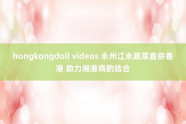 hongkongdoll videos 永州江永蔬菜直供香港 助力湘港商酌结合